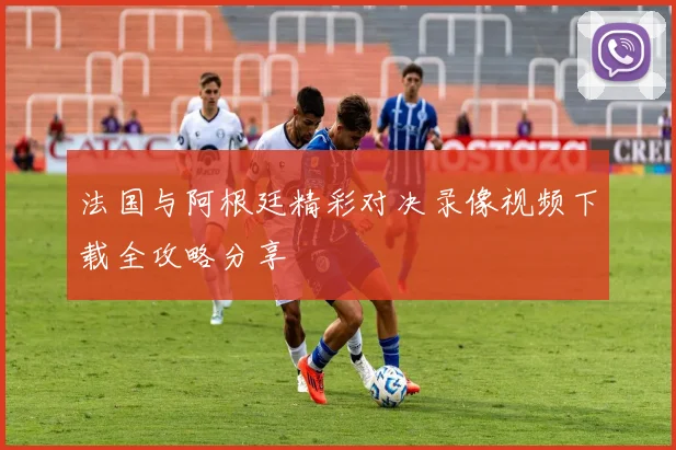 法国与阿根廷精彩对决录像视频下载全攻略分享