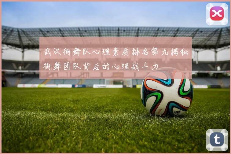 武汉街舞队心理素质排名第九揭秘街舞团队背后的心理战斗力