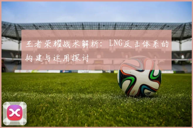 王者荣耀战术解析：LNG反击体系的构建与运用探讨