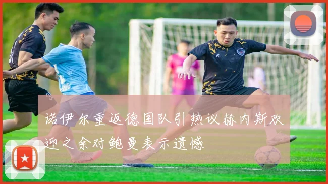 诺伊尔重返德国队引热议赫内斯欢迎之余对鲍曼表示遗憾