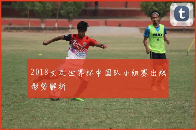 2018女足世界杯中国队小组赛出线形势解析