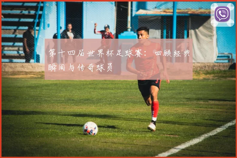 第十四届世界杯足球赛：回顾经典瞬间与传奇球员