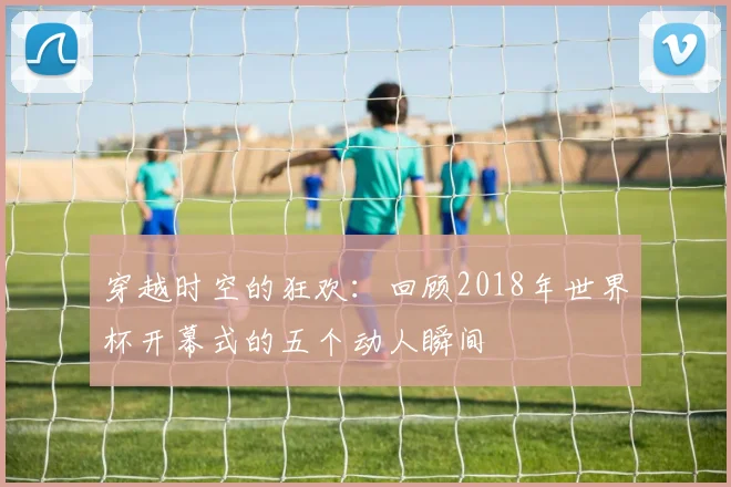 穿越时空的狂欢：回顾2018年世界杯开幕式的五个动人瞬间