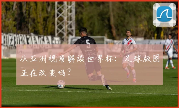从亚洲视角解读世界杯：足球版图正在改变吗？