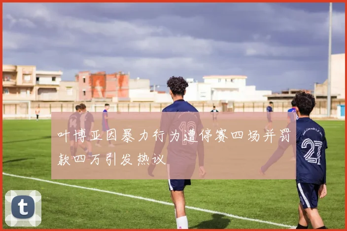 叶博亚因暴力行为遭停赛四场并罚款四万引发热议