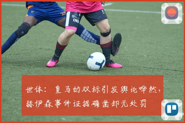 世体：皇马的双标引发舆论哗然，赫伊森事件证据确凿却无处罚