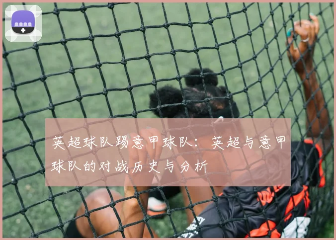 英超球队踢意甲球队：英超与意甲球队的对战历史与分析