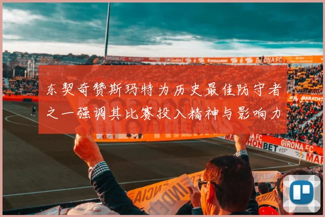 东契奇赞斯玛特为历史最佳防守者之一强调其比赛投入精神与影响力
